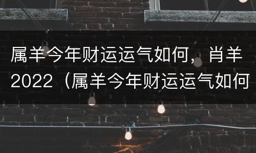 属羊今年财运运气如何，肖羊2022（属羊今年财运运气如何,肖羊2022年运程）