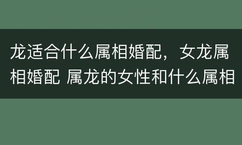 龙适合什么属相婚配，女龙属相婚配 属龙的女性和什么属相结合最好?