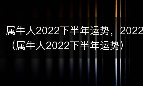 属牛人2022下半年运势，2022（属牛人2022下半年运势）