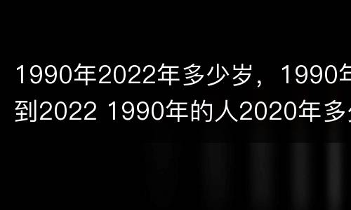 1990年2022年多少岁，1990年到2022 1990年的人2020年多少岁