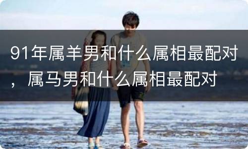 91年属羊男和什么属相最配对，属马男和什么属相最配对