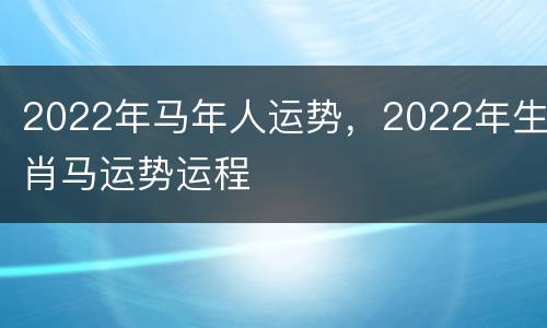 2022年马年人运势，2022年生肖马运势运程