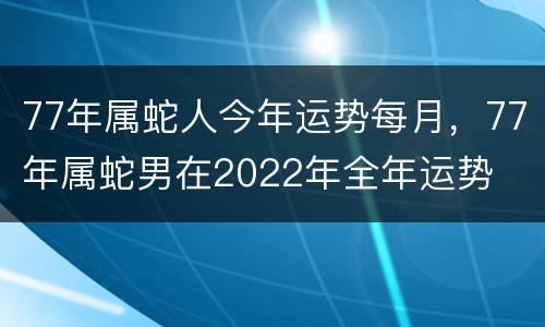 77年属蛇人今年运势每月，77年属蛇男在2022年全年运势