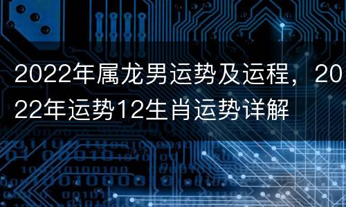 2022年属龙男运势及运程，2022年运势12生肖运势详解