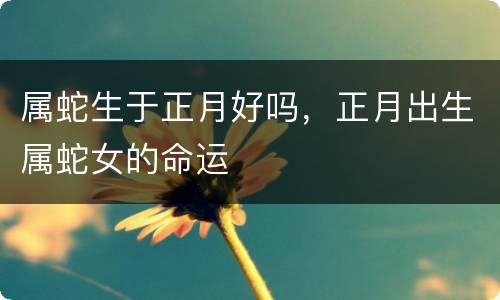 属蛇生于正月好吗，正月出生属蛇女的命运
