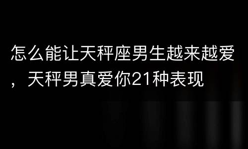怎么能让天秤座男生越来越爱，天秤男真爱你21种表现
