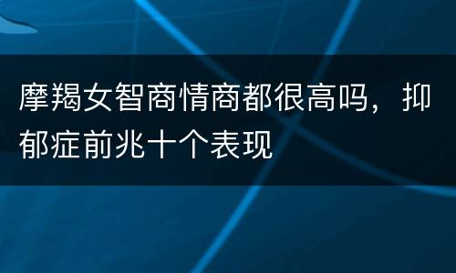 摩羯女智商情商都很高吗，抑郁症前兆十个表现