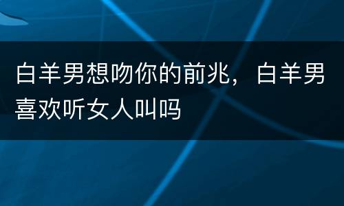 白羊男想吻你的前兆，白羊男喜欢听女人叫吗