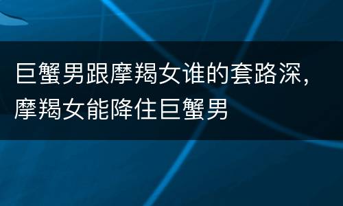 巨蟹男跟摩羯女谁的套路深，摩羯女能降住巨蟹男