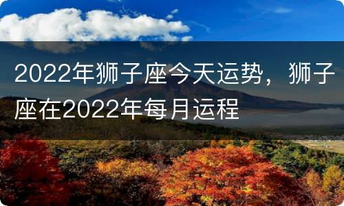 2022年狮子座今天运势，狮子座在2022年每月运程