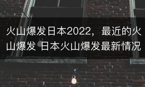 火山爆发日本2022，最近的火山爆发 日本火山爆发最新情况2021