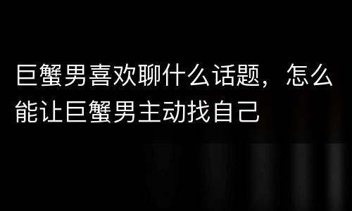 巨蟹男喜欢聊什么话题，怎么能让巨蟹男主动找自己