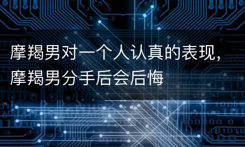 摩羯男对一个人认真的表现，摩羯男分手后会后悔