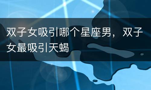 双子女吸引哪个星座男，双子女最吸引天蝎