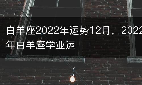 白羊座2022年运势12月，2022年白羊座学业运
