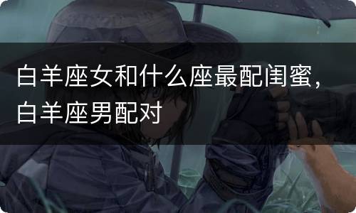 白羊座女和什么座最配闺蜜，白羊座男配对