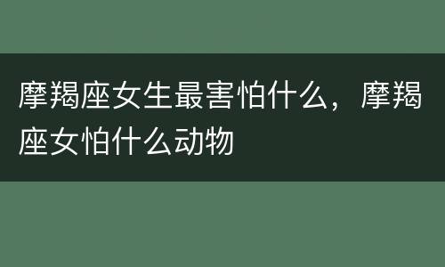 摩羯座女生最害怕什么，摩羯座女怕什么动物