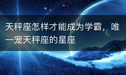天秤座怎样才能成为学霸，唯一宠天秤座的星座