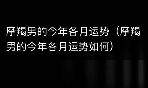 摩羯男的今年各月运势（摩羯男的今年各月运势如何）