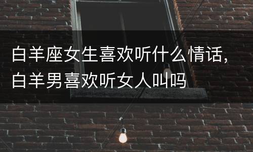 白羊座女生喜欢听什么情话，白羊男喜欢听女人叫吗