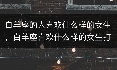 白羊座的人喜欢什么样的女生，白羊座喜欢什么样的女生打扮