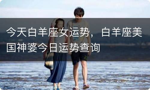 今天白羊座女运势，白羊座美国神婆今日运势查询