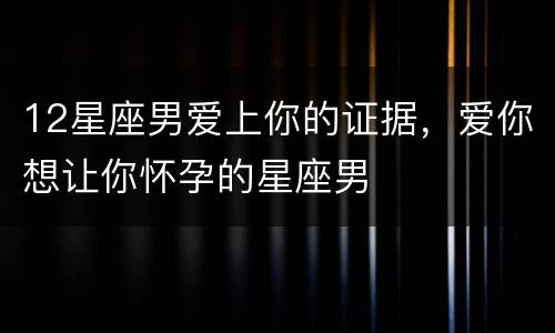 12星座男爱上你的证据，爱你想让你怀孕的星座男