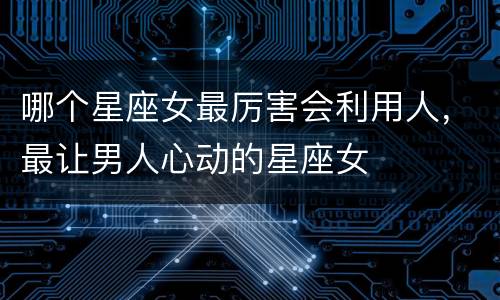 哪个星座女最厉害会利用人，最让男人心动的星座女