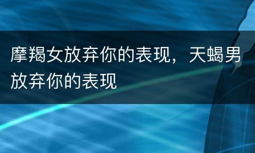 摩羯女放弃你的表现，天蝎男放弃你的表现