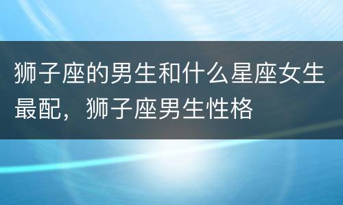 狮子座的男生和什么星座女生最配，狮子座男生性格