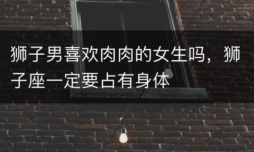 狮子男喜欢肉肉的女生吗，狮子座一定要占有身体