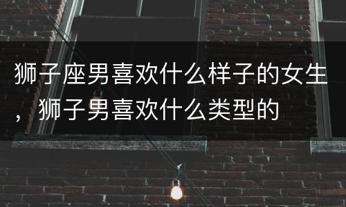 狮子座男喜欢什么样子的女生，狮子男喜欢什么类型的