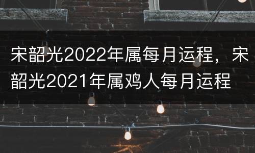 宋韶光2022年属每月运程，宋韶光2021年属鸡人每月运程