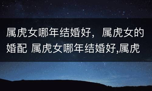属虎女哪年结婚好，属虎女的婚配 属虎女哪年结婚好,属虎女的婚配怎么样