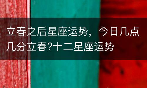 立春之后星座运势，今日几点几分立春?十二星座运势