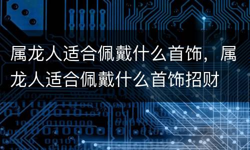 属龙人适合佩戴什么首饰，属龙人适合佩戴什么首饰招财