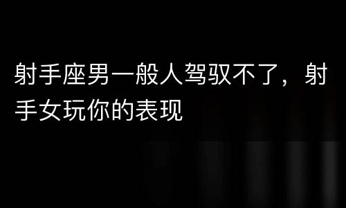 射手座男一般人驾驭不了，射手女玩你的表现