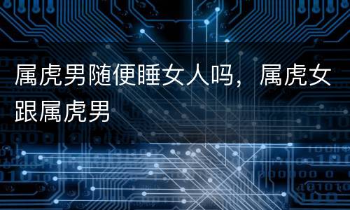 属虎男随便睡女人吗，属虎女跟属虎男