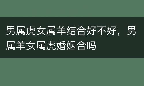 男属虎女属羊结合好不好，男属羊女属虎婚姻合吗