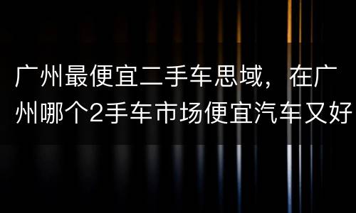 广州最便宜二手车思域，在广州哪个2手车市场便宜汽车又好