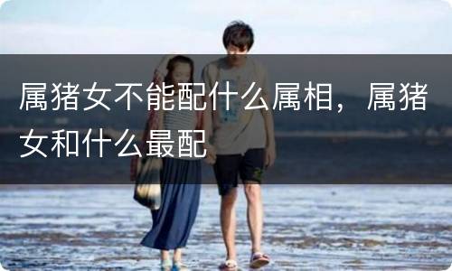 属猪女不能配什么属相，属猪女和什么最配
