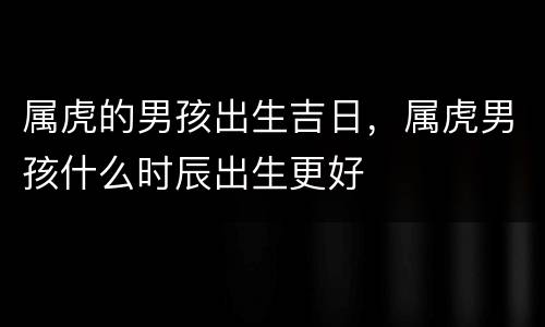 属虎的男孩出生吉日，属虎男孩什么时辰出生更好