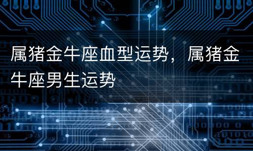 属猪金牛座血型运势，属猪金牛座男生运势