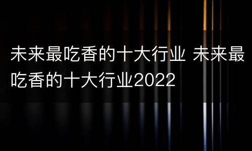 未来最吃香的十大行业 未来最吃香的十大行业2022