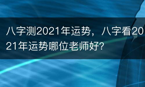 八字测2021年运势，八字看2021年运势哪位老师好？