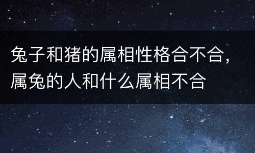 兔子和猪的属相性格合不合，属兔的人和什么属相不合