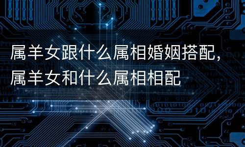 属羊女跟什么属相婚姻搭配，属羊女和什么属相相配