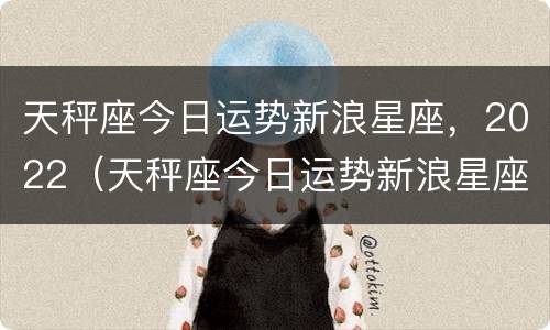 天秤座今日运势新浪星座，2022（天秤座今日运势新浪星座,2022年）