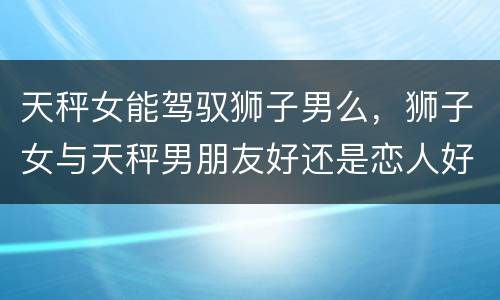 天秤女能驾驭狮子男么，狮子女与天秤男朋友好还是恋人好