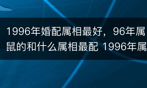 1996年婚配属相最好，96年属鼠的和什么属相最配 1996年属鼠的人